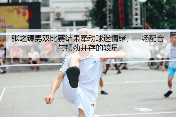 张之臻男双比赛结果牵动球迷情绪，一场配合与韧劲并存的较量
